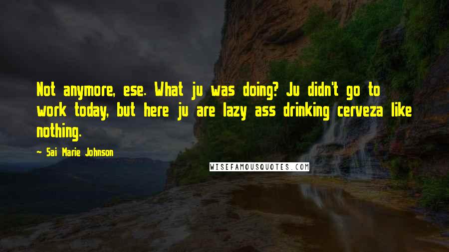 Sai Marie Johnson Quotes: Not anymore, ese. What ju was doing? Ju didn't go to work today, but here ju are lazy ass drinking cerveza like nothing.