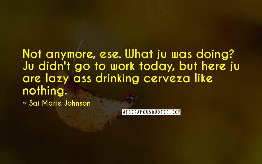 Sai Marie Johnson Quotes: Not anymore, ese. What ju was doing? Ju didn't go to work today, but here ju are lazy ass drinking cerveza like nothing.