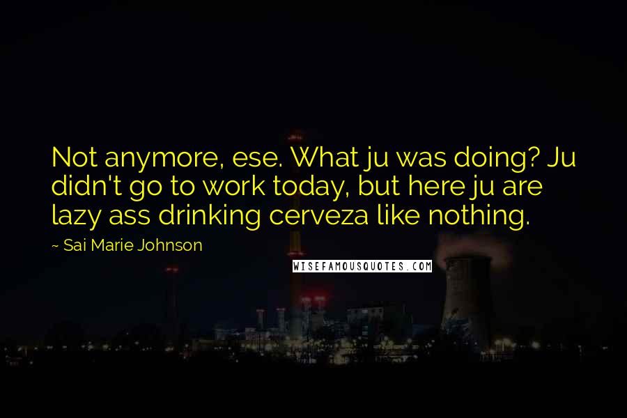 Sai Marie Johnson Quotes: Not anymore, ese. What ju was doing? Ju didn't go to work today, but here ju are lazy ass drinking cerveza like nothing.