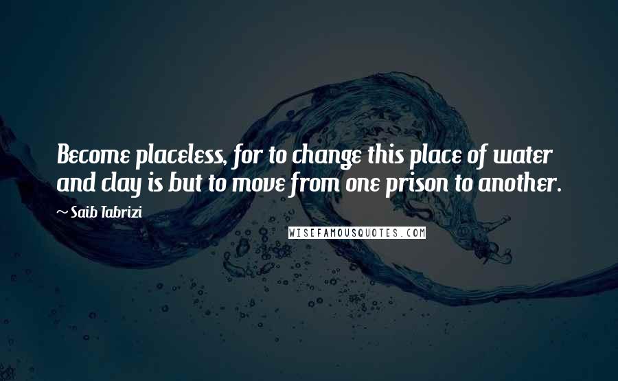 Saib Tabrizi Quotes: Become placeless, for to change this place of water and clay is but to move from one prison to another.