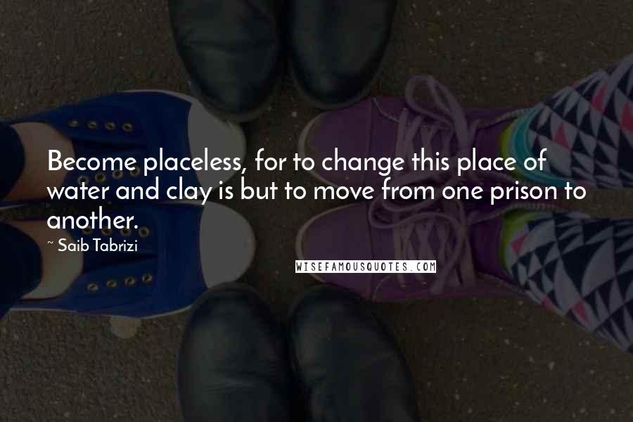 Saib Tabrizi Quotes: Become placeless, for to change this place of water and clay is but to move from one prison to another.