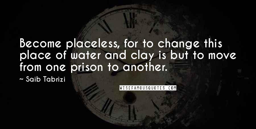 Saib Tabrizi Quotes: Become placeless, for to change this place of water and clay is but to move from one prison to another.