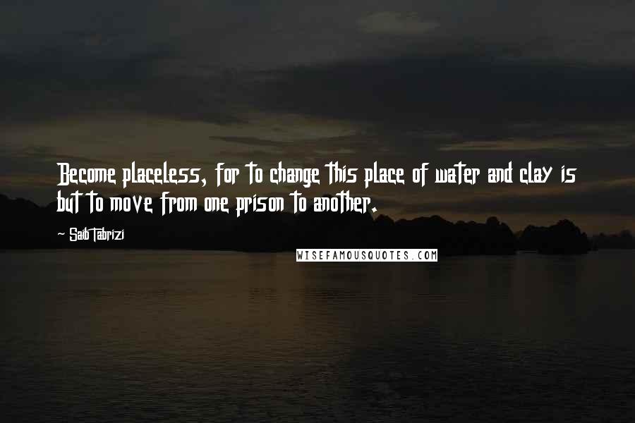 Saib Tabrizi Quotes: Become placeless, for to change this place of water and clay is but to move from one prison to another.