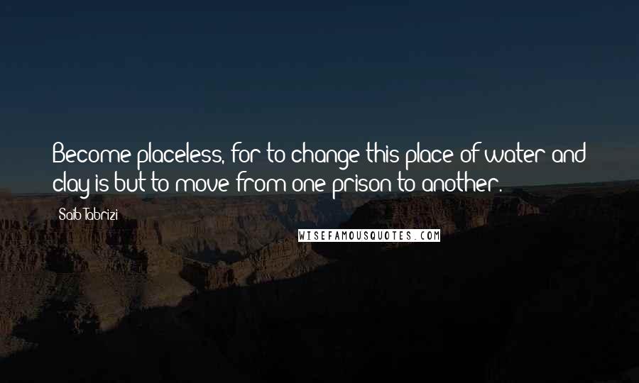 Saib Tabrizi Quotes: Become placeless, for to change this place of water and clay is but to move from one prison to another.