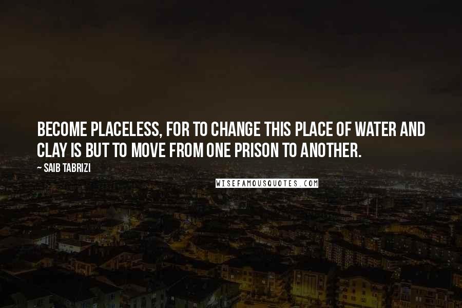Saib Tabrizi Quotes: Become placeless, for to change this place of water and clay is but to move from one prison to another.