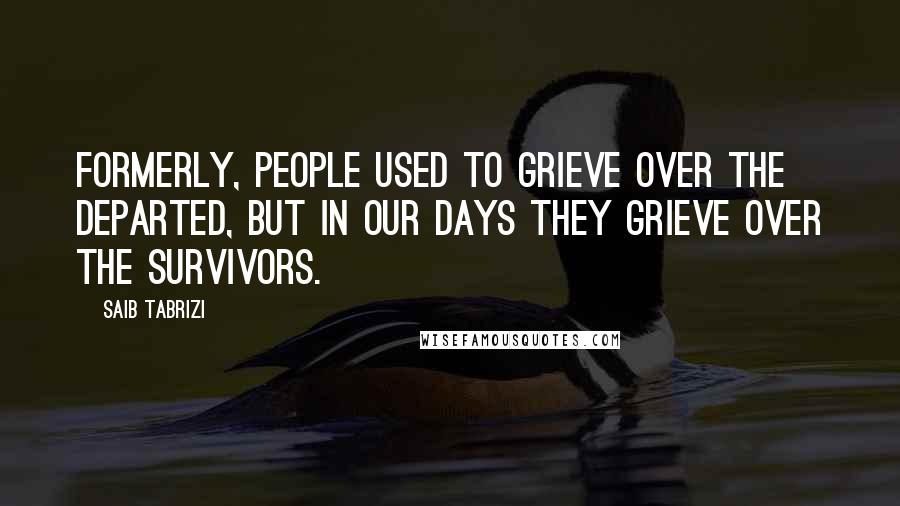 Saib Tabrizi Quotes: Formerly, people used to grieve over the departed, but in our days they grieve over the survivors.