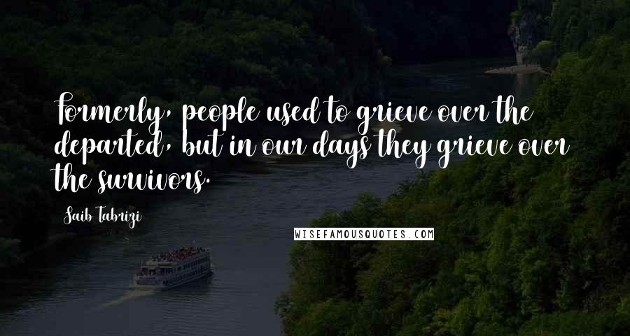 Saib Tabrizi Quotes: Formerly, people used to grieve over the departed, but in our days they grieve over the survivors.