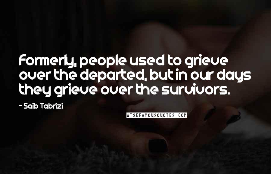 Saib Tabrizi Quotes: Formerly, people used to grieve over the departed, but in our days they grieve over the survivors.