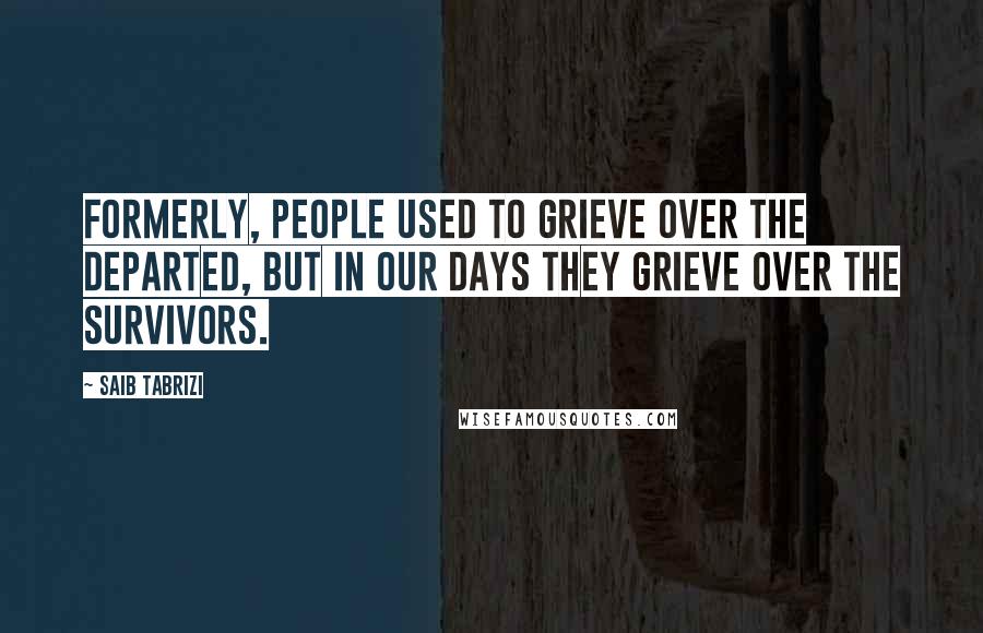 Saib Tabrizi Quotes: Formerly, people used to grieve over the departed, but in our days they grieve over the survivors.