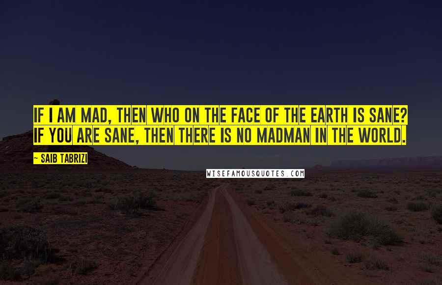 Saib Tabrizi Quotes: If I am mad, then who on the face of the earth is sane? If you are sane, then there is no madman in the world.