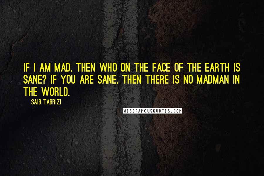 Saib Tabrizi Quotes: If I am mad, then who on the face of the earth is sane? If you are sane, then there is no madman in the world.