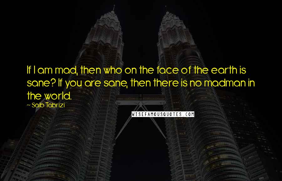 Saib Tabrizi Quotes: If I am mad, then who on the face of the earth is sane? If you are sane, then there is no madman in the world.