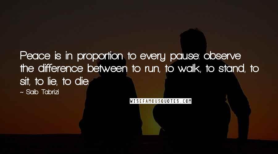 Saib Tabrizi Quotes: Peace is in proportion to every pause: observe the difference between to run, to walk, to stand, to sit, to lie, to die.