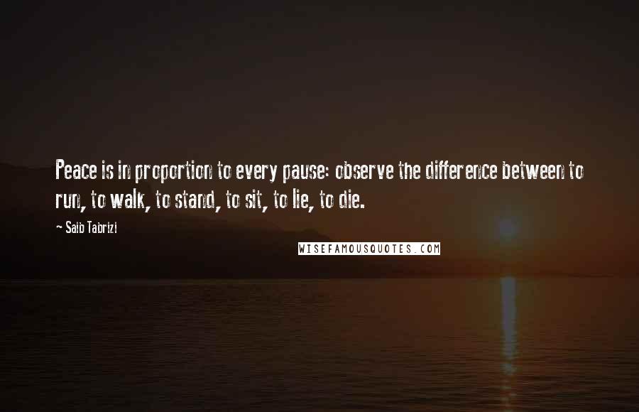 Saib Tabrizi Quotes: Peace is in proportion to every pause: observe the difference between to run, to walk, to stand, to sit, to lie, to die.