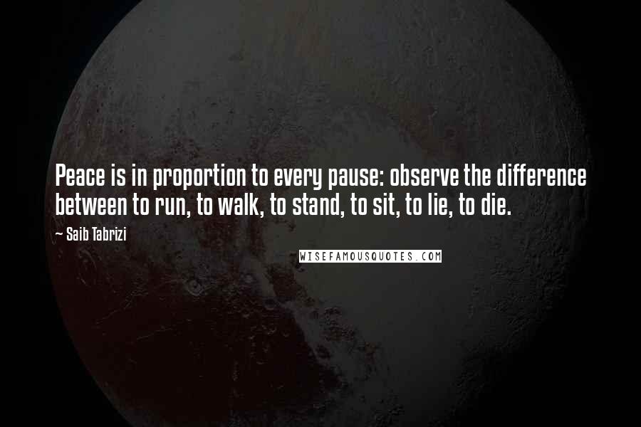 Saib Tabrizi Quotes: Peace is in proportion to every pause: observe the difference between to run, to walk, to stand, to sit, to lie, to die.