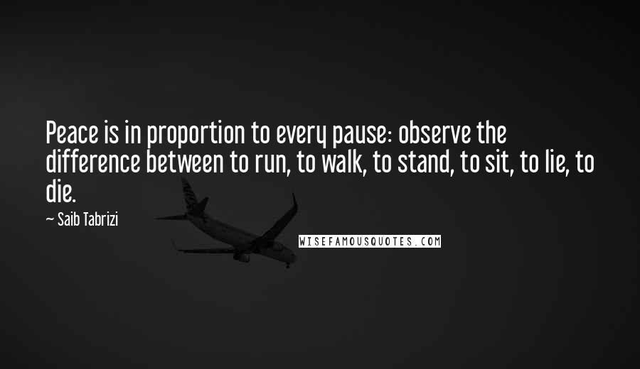 Saib Tabrizi Quotes: Peace is in proportion to every pause: observe the difference between to run, to walk, to stand, to sit, to lie, to die.