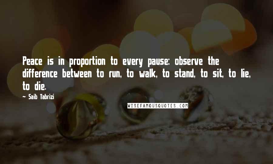 Saib Tabrizi Quotes: Peace is in proportion to every pause: observe the difference between to run, to walk, to stand, to sit, to lie, to die.