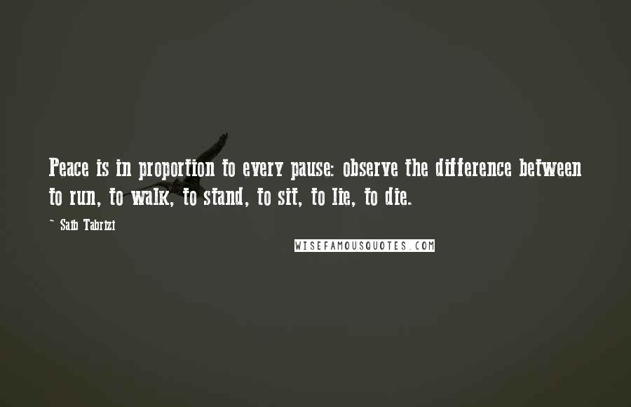 Saib Tabrizi Quotes: Peace is in proportion to every pause: observe the difference between to run, to walk, to stand, to sit, to lie, to die.