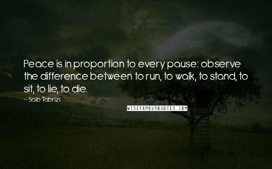 Saib Tabrizi Quotes: Peace is in proportion to every pause: observe the difference between to run, to walk, to stand, to sit, to lie, to die.