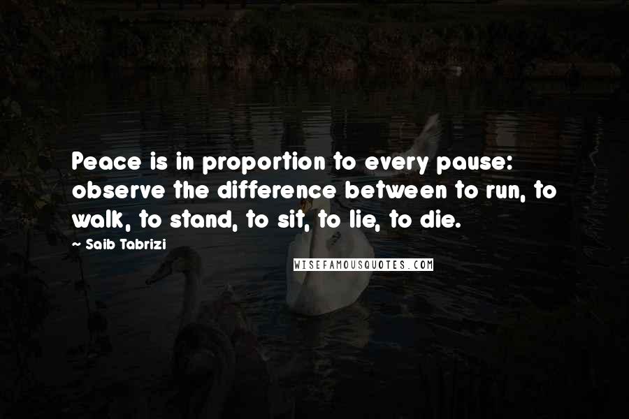 Saib Tabrizi Quotes: Peace is in proportion to every pause: observe the difference between to run, to walk, to stand, to sit, to lie, to die.