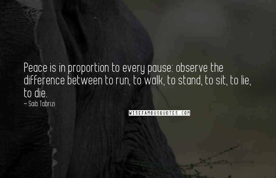 Saib Tabrizi Quotes: Peace is in proportion to every pause: observe the difference between to run, to walk, to stand, to sit, to lie, to die.