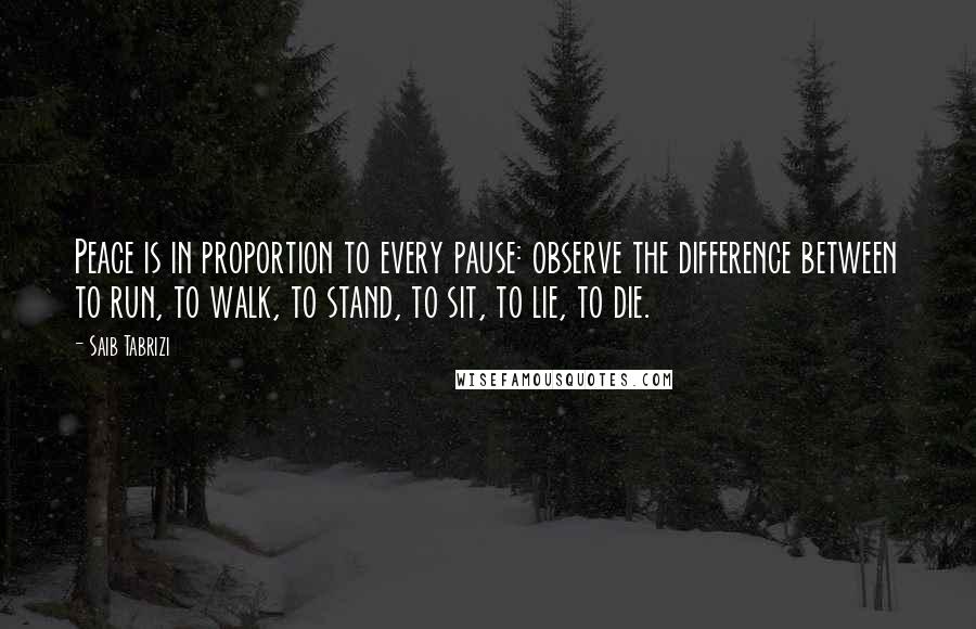 Saib Tabrizi Quotes: Peace is in proportion to every pause: observe the difference between to run, to walk, to stand, to sit, to lie, to die.