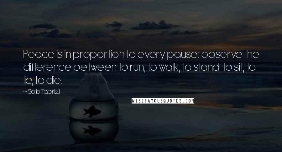 Saib Tabrizi Quotes: Peace is in proportion to every pause: observe the difference between to run, to walk, to stand, to sit, to lie, to die.