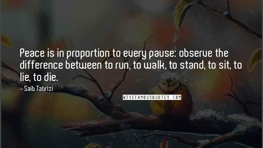 Saib Tabrizi Quotes: Peace is in proportion to every pause: observe the difference between to run, to walk, to stand, to sit, to lie, to die.