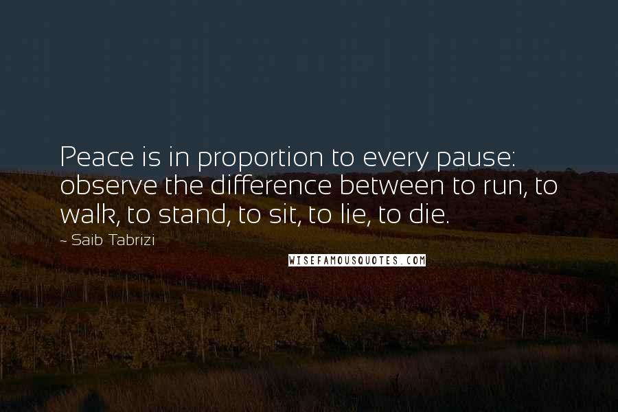 Saib Tabrizi Quotes: Peace is in proportion to every pause: observe the difference between to run, to walk, to stand, to sit, to lie, to die.