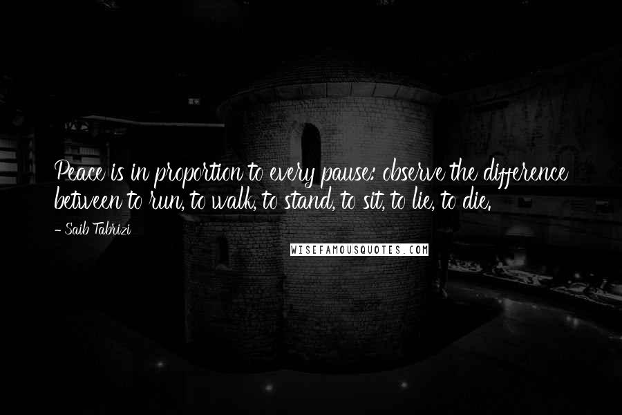 Saib Tabrizi Quotes: Peace is in proportion to every pause: observe the difference between to run, to walk, to stand, to sit, to lie, to die.