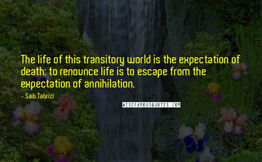 Saib Tabrizi Quotes: The life of this transitory world is the expectation of death: to renounce life is to escape from the expectation of annihilation.