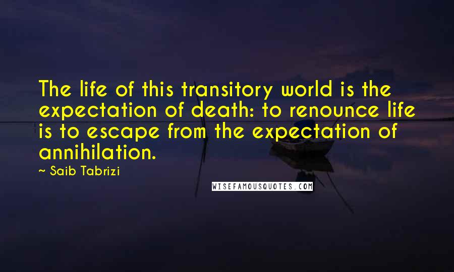 Saib Tabrizi Quotes: The life of this transitory world is the expectation of death: to renounce life is to escape from the expectation of annihilation.