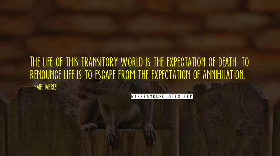 Saib Tabrizi Quotes: The life of this transitory world is the expectation of death: to renounce life is to escape from the expectation of annihilation.