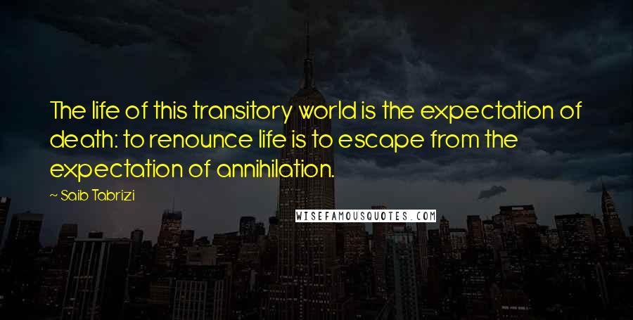 Saib Tabrizi Quotes: The life of this transitory world is the expectation of death: to renounce life is to escape from the expectation of annihilation.