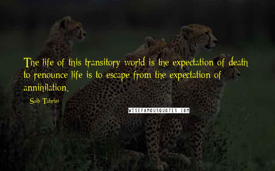 Saib Tabrizi Quotes: The life of this transitory world is the expectation of death: to renounce life is to escape from the expectation of annihilation.