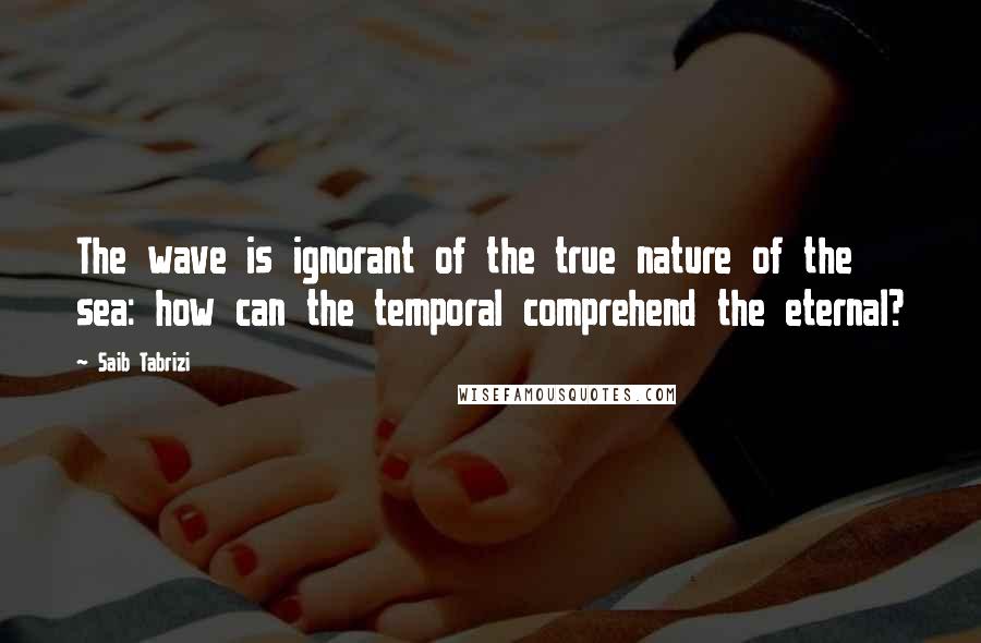 Saib Tabrizi Quotes: The wave is ignorant of the true nature of the sea: how can the temporal comprehend the eternal?