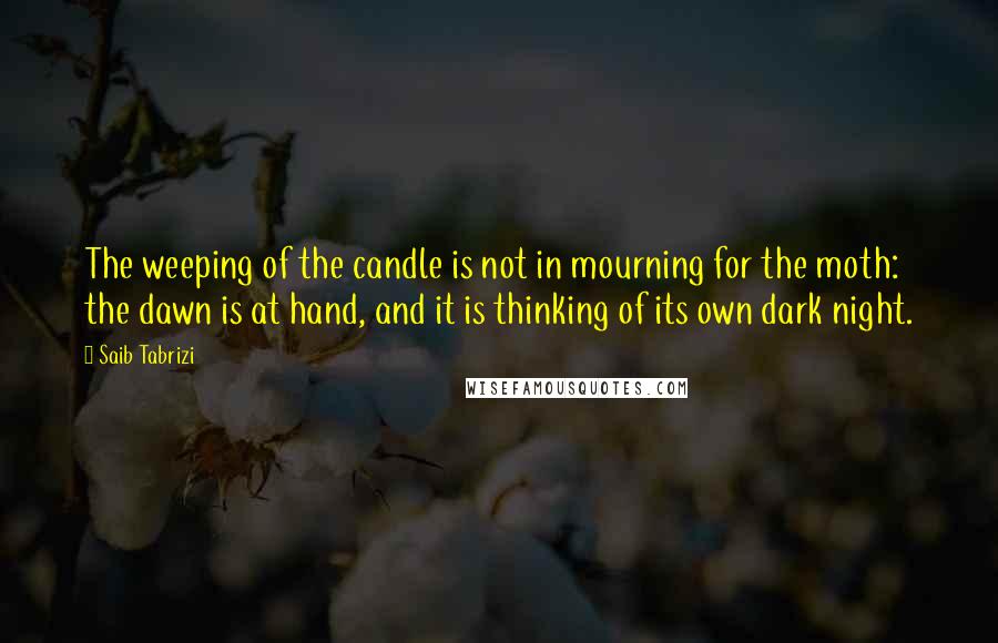 Saib Tabrizi Quotes: The weeping of the candle is not in mourning for the moth: the dawn is at hand, and it is thinking of its own dark night.