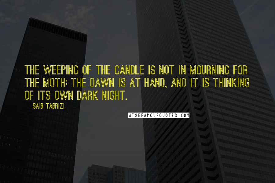 Saib Tabrizi Quotes: The weeping of the candle is not in mourning for the moth: the dawn is at hand, and it is thinking of its own dark night.