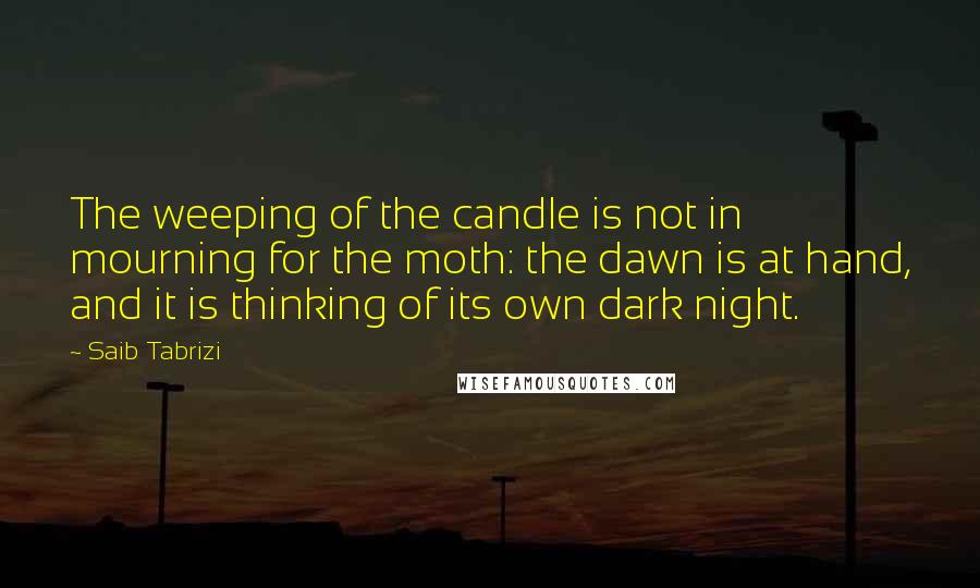 Saib Tabrizi Quotes: The weeping of the candle is not in mourning for the moth: the dawn is at hand, and it is thinking of its own dark night.