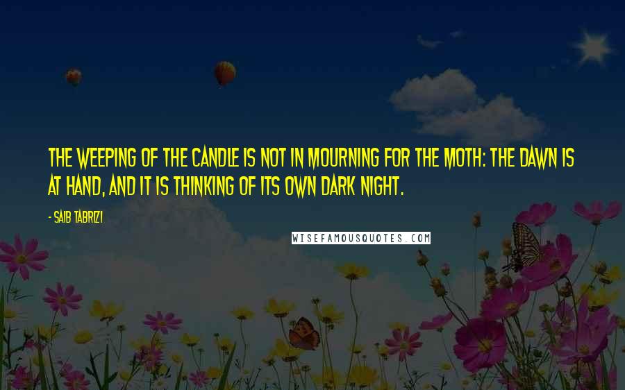 Saib Tabrizi Quotes: The weeping of the candle is not in mourning for the moth: the dawn is at hand, and it is thinking of its own dark night.