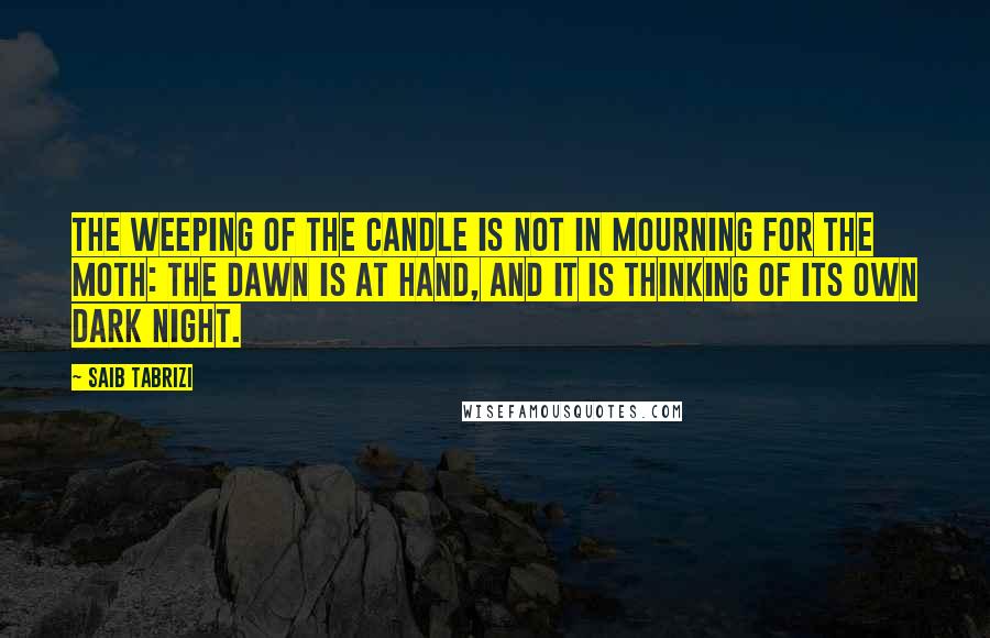 Saib Tabrizi Quotes: The weeping of the candle is not in mourning for the moth: the dawn is at hand, and it is thinking of its own dark night.