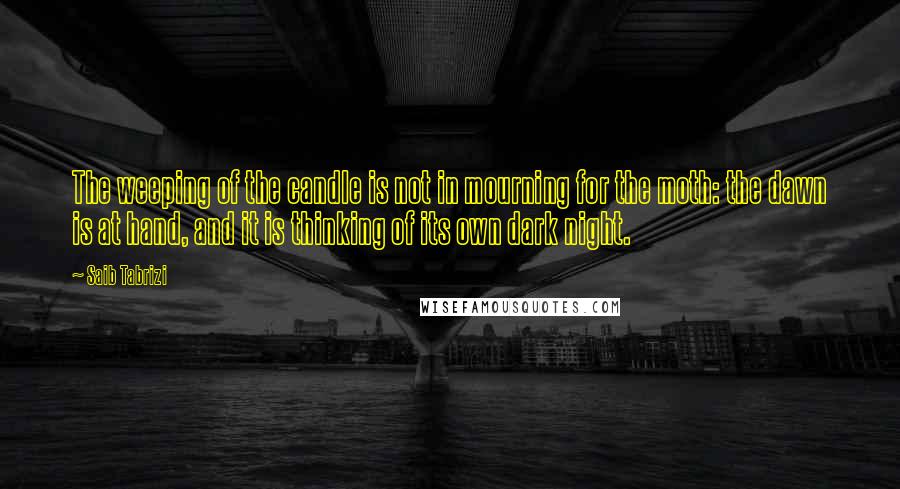 Saib Tabrizi Quotes: The weeping of the candle is not in mourning for the moth: the dawn is at hand, and it is thinking of its own dark night.