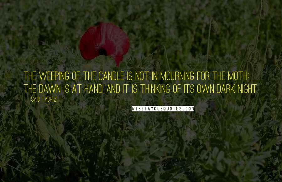 Saib Tabrizi Quotes: The weeping of the candle is not in mourning for the moth: the dawn is at hand, and it is thinking of its own dark night.