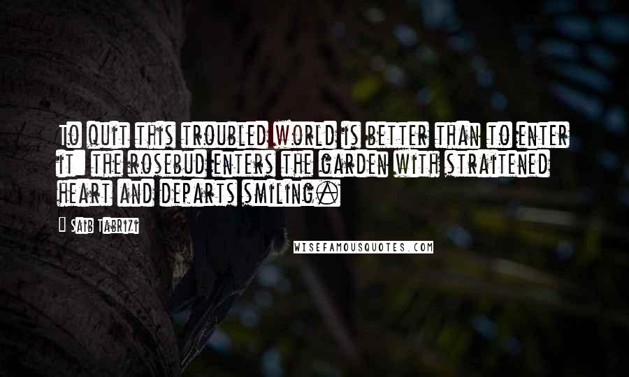 Saib Tabrizi Quotes: To quit this troubled world is better than to enter it: the rosebud enters the garden with straitened heart and departs smiling.