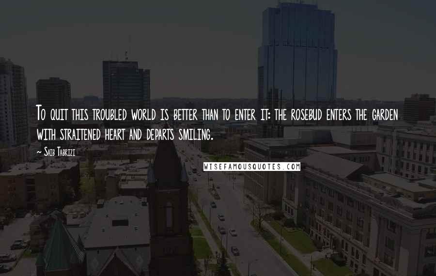 Saib Tabrizi Quotes: To quit this troubled world is better than to enter it: the rosebud enters the garden with straitened heart and departs smiling.