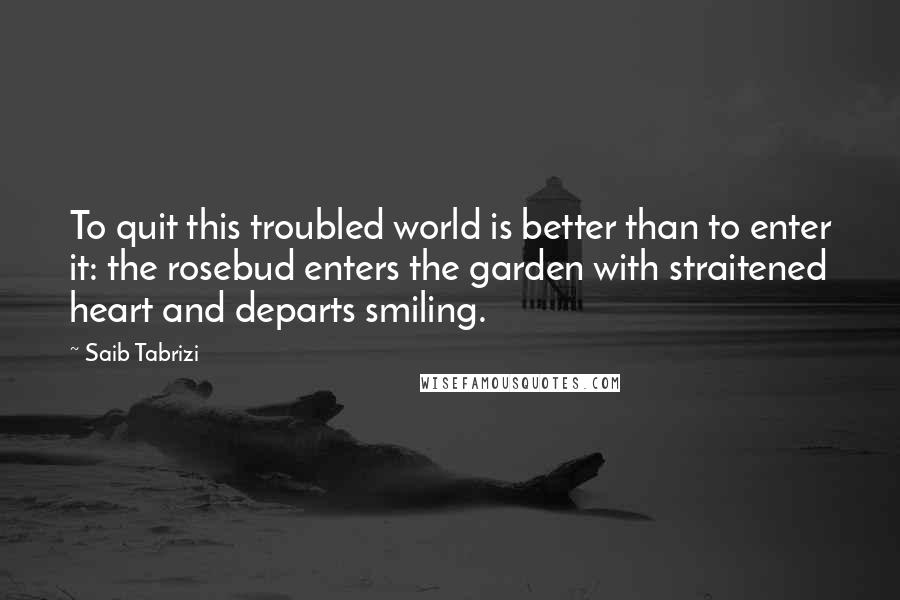Saib Tabrizi Quotes: To quit this troubled world is better than to enter it: the rosebud enters the garden with straitened heart and departs smiling.