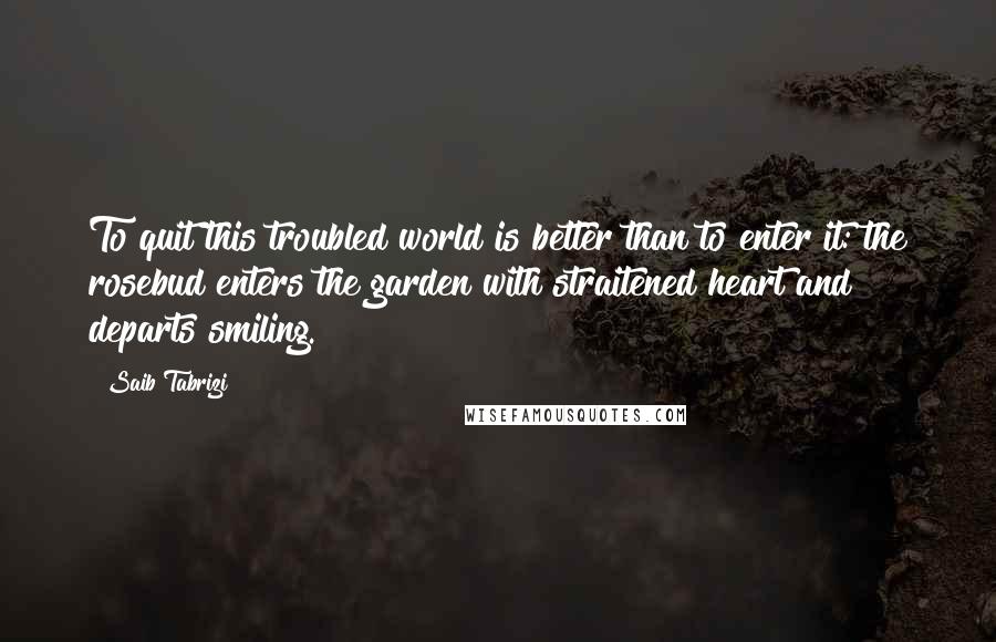 Saib Tabrizi Quotes: To quit this troubled world is better than to enter it: the rosebud enters the garden with straitened heart and departs smiling.