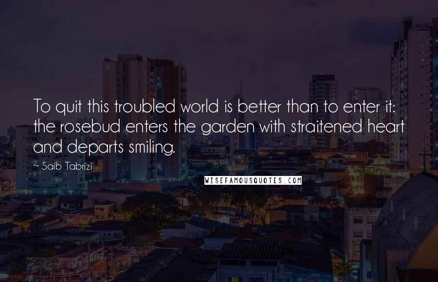 Saib Tabrizi Quotes: To quit this troubled world is better than to enter it: the rosebud enters the garden with straitened heart and departs smiling.