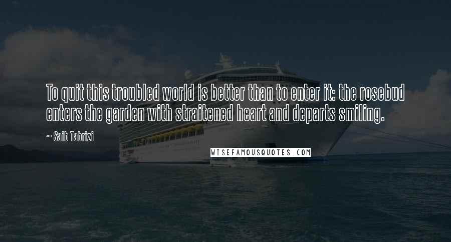 Saib Tabrizi Quotes: To quit this troubled world is better than to enter it: the rosebud enters the garden with straitened heart and departs smiling.