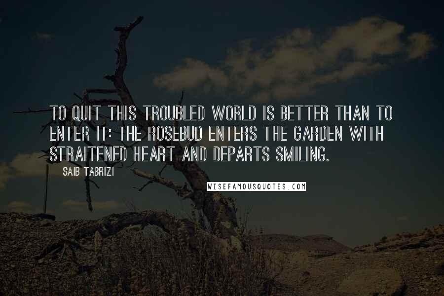 Saib Tabrizi Quotes: To quit this troubled world is better than to enter it: the rosebud enters the garden with straitened heart and departs smiling.